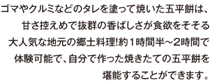 ゴマやクルミなどのタレを塗って焼いた五平餅は、甘さ控えめで抜群の香ばしさが食欲をそそる大人気な地元の郷土料理！約1時間半～2時間で体験可能で、自分で作った焼きたての五平餅を堪能することができます。