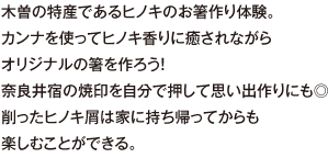 木曽の特産であるヒノキのお箸作り体験。カンナを使ってヒノキ香りに癒されながらオリジナルの箸を作ろう！奈良井宿の焼印を自分で押して思い出作りにも◎削ったヒノキ屑は家に持ち帰ってからも楽しむことができる。