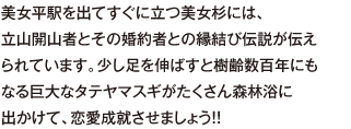 美女平駅を出てすぐに立つ美女杉には、立山開山者とその婚約者との縁結び伝説が伝えられています。少し足を伸ばすと樹齢数百年にもなる巨大なタテヤマスギがたくさん森林浴に出かけて、恋愛成就させましょう！！