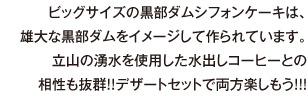 ビッグサイズの黒部ダムシフォンケーキは、雄大な黒部ダムをイメージして作られています。立山の湧水を使用した水出しコーヒーとの相性も抜群!!デザートセットで両方楽しもう!!!