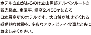 ホテル立山があるのは立山黒部アルペンルートの観光拠点、室堂平。標高2,450ｍにある日本最高所のホテルです。 大自然が魅せてくれる感動的な体験を、多彩なアクテビティ・食事とともにお楽しみください。