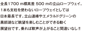 全長1700 ｍ標高差 500 ｍの立山ロープウェイ。１本も支柱を使わないロープウェイとしては日本最長です。立山連峰やエメラルドグリーンの黒部湖など眺望を楽しむことができる動く展望台です。乗れば歓声が上がること間違いなし‼