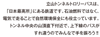 立山トンネルトロリーバスは、「日本最高所」にある鉄道です。石油燃料ではなく、電気で走ることで自然環境保全にも役立っています。トンネル中央の山頂直下付近で、上下線のバスがすれ違うのでみんなで手を振ろう‼