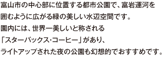 富山市の中心部に位置する都市公園で、富岩運河を囲むように広がる緑の美しい水辺空間です。園内には、世界一美しいと称される「スターバックス・コーヒー」があり、ライトアップされた夜の公園も幻想的でおすすめです。