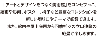 「アートとデザインをつなぐ美術館」をコンセプトに、絵画や彫刻、ポスター、椅子など豊富なコレクションを新しい切り口やテーマで鑑賞できます。また、館内や屋上庭園から四季折々の立山連峰の絶景が楽しめます。