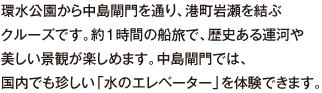 環水公園から中島閘門を通り、港町岩瀬を結ぶクルーズです。約１時間の船旅で、歴史ある運河や美しい景観が楽しめます。中島閘門では、国内でも珍しい「水のエレベーター」を体験できます。