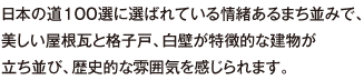 日本の道100選に選ばれている情緒あるまち並みで、美しい屋根瓦と格子戸、白壁が特徴的な建物が立ち並び、歴史的な雰囲気を感じられます。