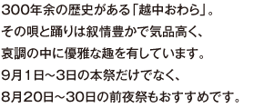 300年余の歴史がある「越中おわら」。その唄と踊りは叙情豊かで気品高く、哀調の中に優雅な趣を有しています。９月１日～３日の本祭だけでなく、８月20日～30日の前夜祭もおすすめです。