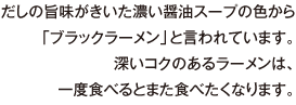 だしの旨味がきいた濃い醤油スープの色から「ブラックラーメン」と言われています。深いコクのあるラーメンは、一度食べるとまた食べたくなります。