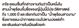 เกโระออนเซ็นที่กล่าวขานกันว่าเป็นหนึ่งใน สามน้ำพุร้อนขึ้นชื่อของญี่ปุ่นนี้มีประวัติศาสตร์ ถึง 1,000 ปี และเรียกกันว่าเป็น 'น้ำพุร้อนสาวงาม' ซึ่งเราขอแนะนำการตระเวนไปตามบ่อแช่เท้า และเดินเล่นภายในเมืองด้วยค่ะ