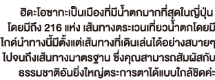 ฮิดะโอซากะเป็นเมืองที่มีน้ำตกมากที่สุดในญี่ปุ่น โดยมีถึง 216 แห่ง เส้นทางตระเวนเที่ยวน้ำตกโดยมี ไกด์นำทางนี้มีตั้งแต่เส้นทางที่เดินเล่นได้อย่างสบายๆ ไปจนถึงเส้นทางมาตรฐาน ซึ่งคุณสามารถสัมผัสกับ ธรรมชาติอันยิ่งใหญ่ตระการตาได้แบบใกล้ชิดค่ะ