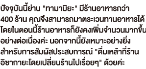 ปัจจุบันนี้ย่าน 'ทามามิยะ' มีร้านอาหารกว่า 400 ร้าน คุณจึงสามารถมาตระเวนทานอาหารได้ โดยในตอนนี้ร้านอาหารก็ยังคงเพิ่มจำนวนมากขึ้น อย่างต่อเนื่องค่ะ นอกจากนี้ยังเหมาะอย่างยิ่ง สำหรับการสัมผัสประสบการณ์ 'ดื่มเหล้าที่ร้าน อิซากายะโดยเปลี่ยนร้านไปเรื่อยๆ' ด้วยค่ะ