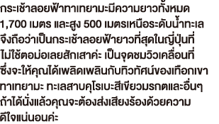 กระเช้าลอยฟ้าทาเทยามะมีความยาวทั้งหมด  1,700 เมตร และสูง 500 เมตรเหนือระดับน้ำทะเล จึงถือว่าเป็นกระเช้าลอยฟ้ายาวที่สุดในญี่ปุ่นที่ ไม่ใช้ตอม่อเลยสักเสาค่ะ เป็นจุดชมวิวเคลื่อนที่ ซึ่งจะให้คุณได้เพลิดเพลินกับทิวทัศน์ของเทือกเขา ทาเทยามะ ทะเลสาบคุโรเบะสีเขียวมรกตและอื่นๆ  ถ้าได้นั่งแล้วคุณจะต้องส่งเสียงร้องด้วยความ ดีใจแน่นอนค่ะ