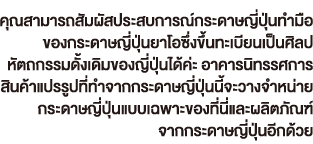 คุณสามารถสัมผัสประสบการณ์กระดาษญี่ปุ่นทำมือ ของกระดาษญี่ปุ่นยาโอซึ่งขึ้นทะเบียนเป็นศิลป หัตถกรรมดั้งเดิมของญี่ปุ่นได้ค่ะ อาคารนิทรรศการ สินค้าแปรรูปที่ทำจากกระดาษญี่ปุ่นนี้จะวางจำหน่าย กระดาษญี่ปุ่นแบบเฉพาะของที่นี่และผลิตภัณฑ์ จากกระดาษญี่ปุ่นอีกด้วย