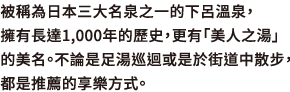 被稱為日本三大名泉之一的下呂溫泉，擁有長達1,000年的歷史，更有「美人之湯」的美名。不論是足湯巡迴或是於街道中散步，都是推薦的享樂方式。