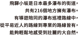 飛驒小坂是日本最多瀑布的街道，共有216個地方擁有瀑布。有導遊陪同的瀑布巡禮路線中，從平易近人的路線到專業的路線皆有，能夠輕鬆地感受到壯麗的大自然。