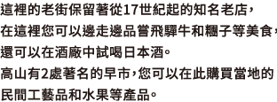 這裡的老街保留著從17世紀起的知名老店，在這裡您可以邊走邊品嘗飛驒牛和糰子等美食，還可以在酒廠中試喝日本酒。 高山有2處著名的早市，您可以在此購買當地的民間工藝品和水果等產品。