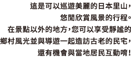 這是可以巡遊美麗的日本里山，悠閒欣賞風景的行程。 在景點以外的地方，您可以享受靜謐的鄉村風光並與導遊一起造訪古老的民宅，還有機會與當地居民互動唷！