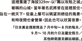 這裡重建了海拔329m、以「難以攻陷之城」著稱的山城。 當年著名武將曾在這裡居住，旨在一統天下。 從最上層可以眺望到絕佳的風景，有時夜間也會營業，因此也可以欣賞夜景。日本黃金週期間及7月中旬～8月的每天／9月～10月的六日及國定假日／其他時期請至網站確認。