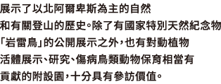 展示了以北阿爾卑斯為主的自然和有關登山的歷史。除了有國家特別天然紀念物「岩雷鳥」的公開展示之外，也有對動植物活體展示、研究、傷病鳥類動物保育相當有貢獻的附設園，十分具有參訪價值。