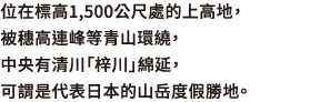 位在標高1,500公尺處的上高地，被穗高連峰等青山環繞，中央有清川「梓川」綿延，可謂是代表日本的山岳度假勝地。