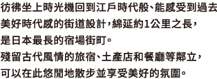 彷彿坐上時光機回到江戶時代般、能感受到過去美好時代感的街道設計，綿延約1公里之長，是日本最長的宿場街町。殘留古代風情的旅宿、土產店和餐廳等鄰立，可以在此悠閒地散步並享受美好的氛圍。