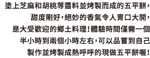 塗上芝麻和胡桃等醬料並烤製而成的五平餅，甜度剛好，絕妙的香氣令人胃口大開，是大受歡迎的鄉土料理！體驗時間僅需一個半小時到兩個小時左右，可以品嘗到自己製作並烤製成熱呼呼的現做五平餅喔！