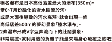 稱名瀑布是日本高低落差最大的瀑布(350m)。當6、7月份融化的雪水匯流於河，或是大雨後導致的河水高漲，就會出現一條高低落差500m的夢幻景象「榛木瀑布」。2條瀑布形成V字型奔流而下的壯闊景象，非常震撼。就利用這的負離子能量來場身心療癒之旅吧!