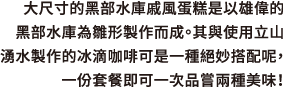 大尺寸的黑部水庫戚風蛋糕是以雄偉的黑部水庫為雛形製作而成。其與使用立山湧水製作的冰滴咖啡可是一種絕妙搭配呢，一份套餐即可一次品嘗兩種美味！