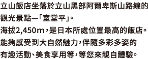 立山飯店坐落於立山黑部阿爾卑斯山路線的觀光景點—「室堂平」。海拔2,450ｍ，是日本所處位置最高的飯店。能夠感受到大自然魅力，伴隨多彩多姿的有趣活動、美食享用等，等您來親自體驗。