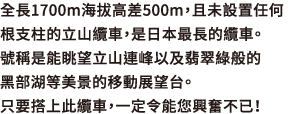 全長1700m海拔高差500m，且未設置任何1根支柱的立山纜車，是日本最長的纜車。號稱是能眺望立山連峰以及翡翠綠般的黑部湖等美景的移動展望台。只要搭上此纜車，一定令能您興奮不已！