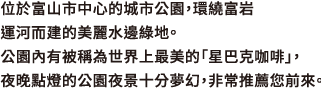 位於富山市中心的城市公園，環繞富岩運河而建的美麗水邊綠地。公園內有被稱為世界上最美的「星巴克咖啡」，夜晚點燈的公園夜景十分夢幻，非常推薦您前來。