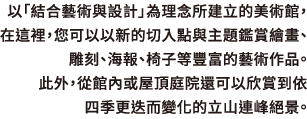 以「結合藝術與設計」為理念所建立的美術館，在這裡，您可以以新的切入點與主題鑑賞繪畫、雕刻、海報、椅子等豐富的藝術作品。此外，從館內或屋頂庭院還可以欣賞到依四季更迭而變化的立山連峰絕景。