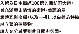 入選為日本街道100選的諏訪町大道，其充滿歷史情懷的街道、美麗的屋簷磚瓦與格扇，以及一排排以白牆為特徵林立著的建築物，讓人充分感受到昔日歷史氛圍。