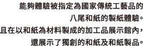 能夠體驗被指定為國家傳統工藝品的八尾和紙的製紙體驗。且在以和紙為材料製成的加工品展示館內，還展示了獨創的和紙及和紙製品。