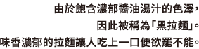 由於飽含濃郁醬油湯汁的色澤，因此被稱為「黑拉麵」。味香濃郁的拉麵讓人吃上一口便欲罷不能。