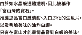 由於如水晶般通體透明，因此被稱作「富山灣的寶石」。推薦您品嘗口感清甜、入口即化的生魚片，以及香脆美味的油炸白蝦。只有在富山才能盡情品嘗到白蝦的美味。